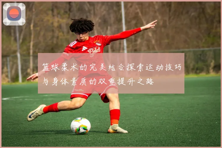 篮球柔术的完美结合探索运动技巧与身体素质的双重提升之路