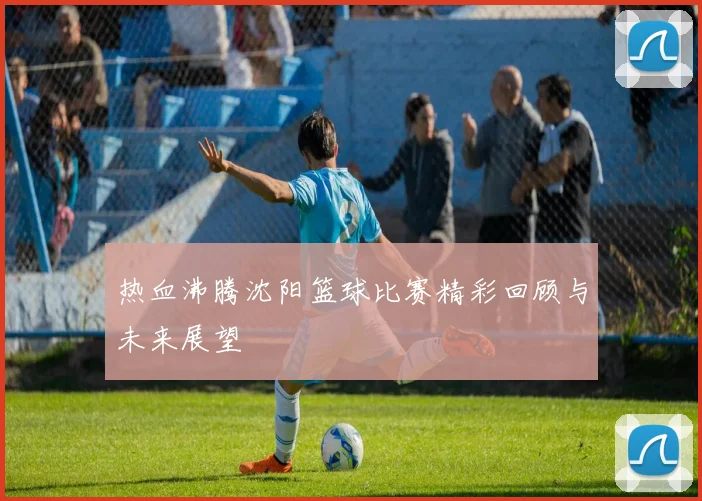 热血沸腾沈阳篮球比赛精彩回顾与未来展望