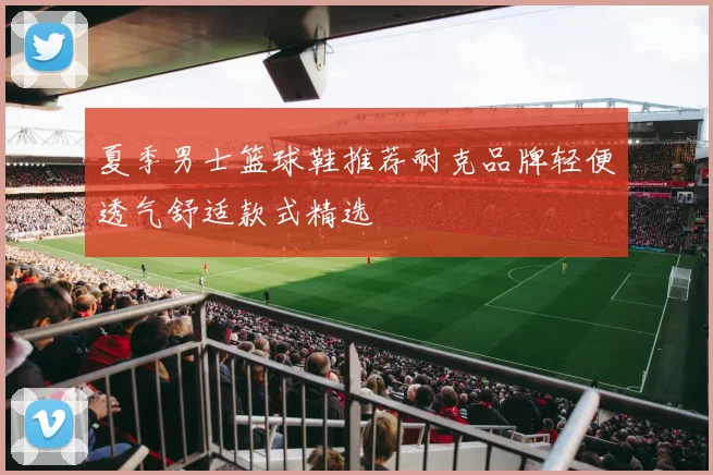 夏季男士篮球鞋推荐耐克品牌轻便透气舒适款式精选