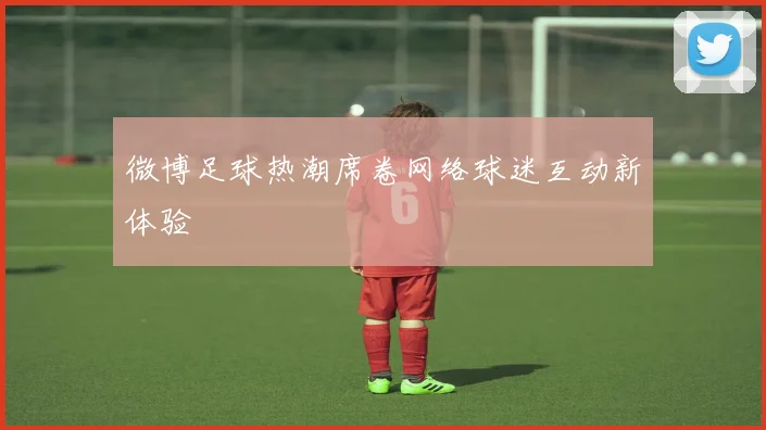 微博足球热潮席卷网络球迷互动新体验