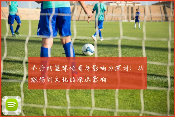 乔丹的篮球传奇与影响力探讨：从球场到文化的深远影响