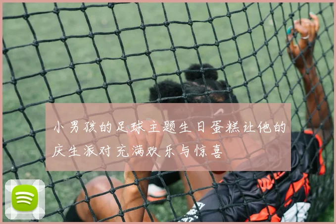 小男孩的足球主题生日蛋糕让他的庆生派对充满欢乐与惊喜